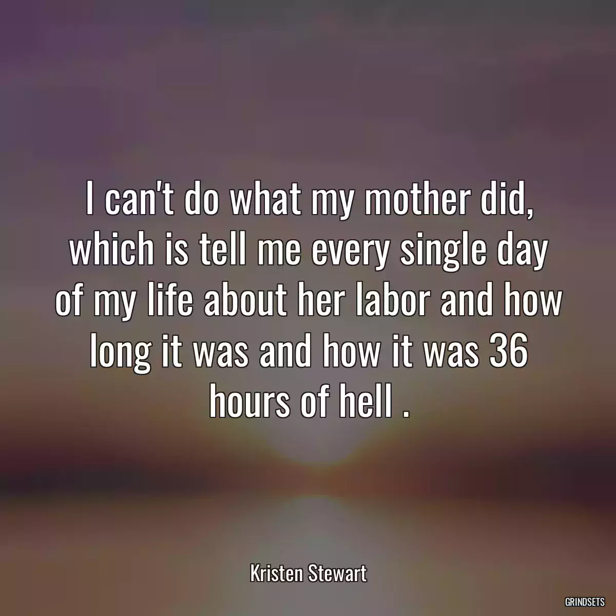 I can\'t do what my mother did, which is tell me every single day of my life about her labor and how long it was and how it was 36 hours of hell .