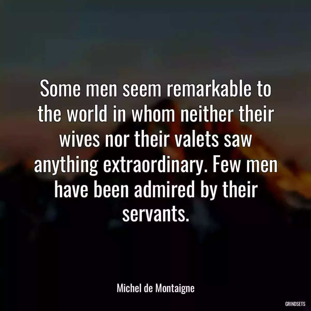 Some men seem remarkable to the world in whom neither their wives nor their valets saw anything extraordinary. Few men have been admired by their servants.