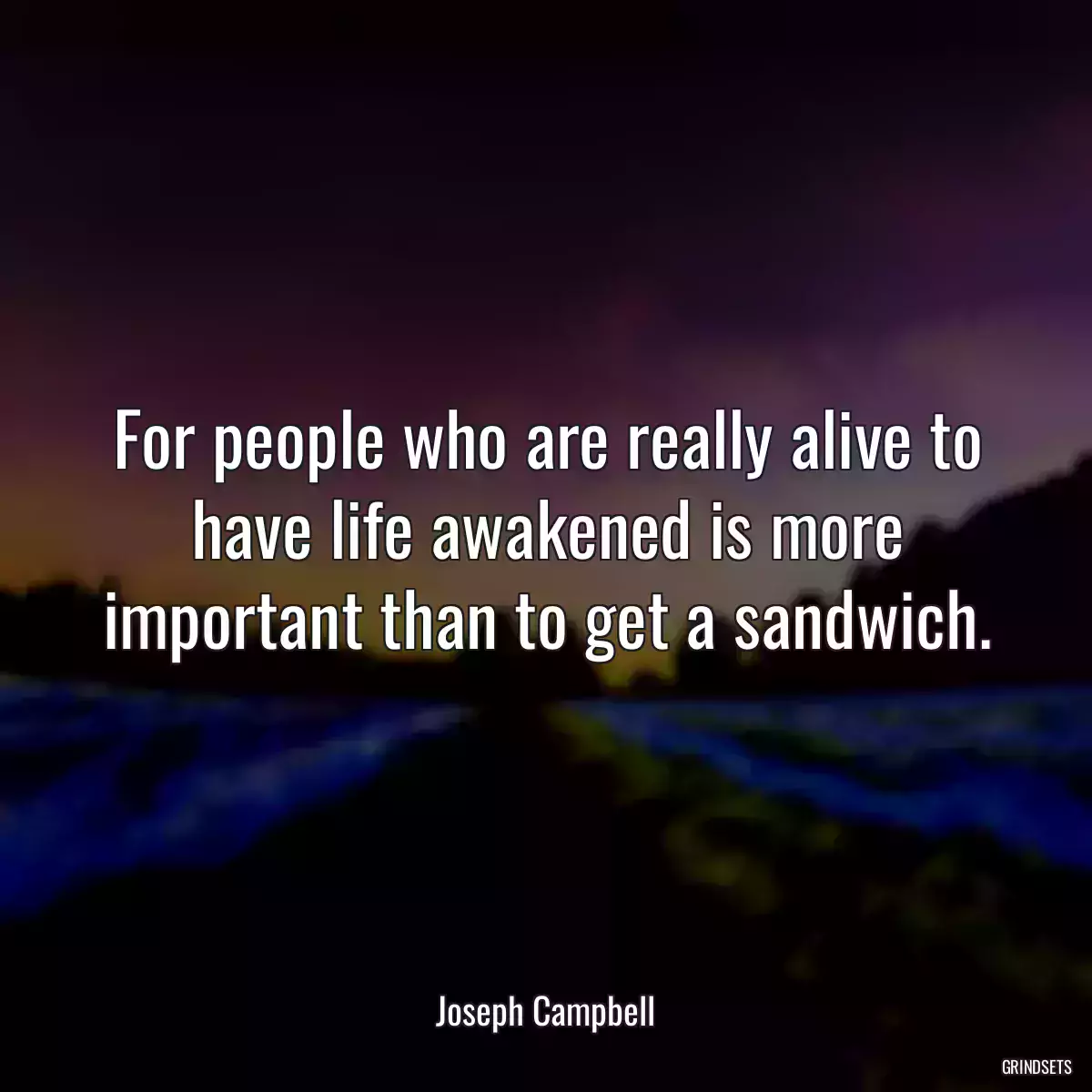 For people who are really alive to have life awakened is more important than to get a sandwich.