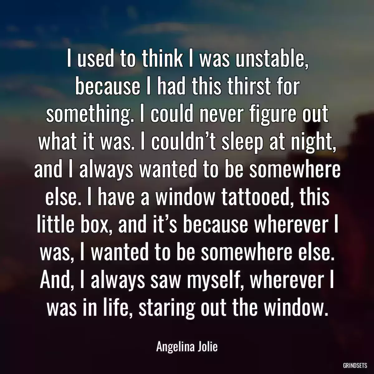 I used to think I was unstable, because I had this thirst for something. I could never figure out what it was. I couldn’t sleep at night, and I always wanted to be somewhere else. I have a window tattooed, this little box, and it’s because wherever I was, I wanted to be somewhere else. And, I always saw myself, wherever I was in life, staring out the window.