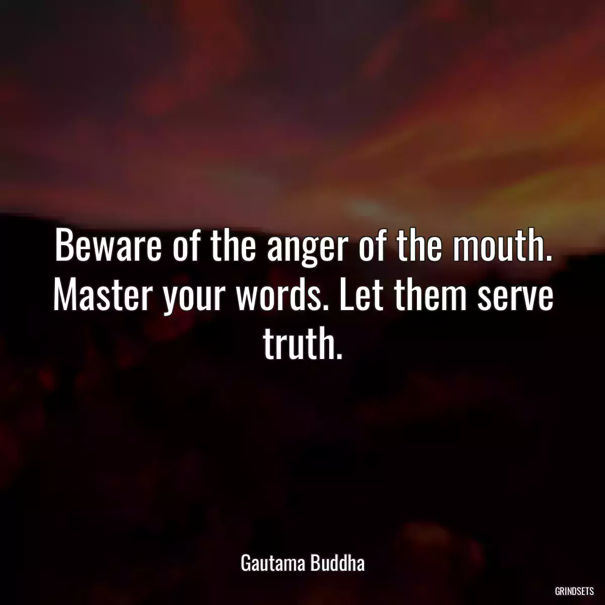 Beware of the anger of the mouth. Master your words. Let them serve truth.