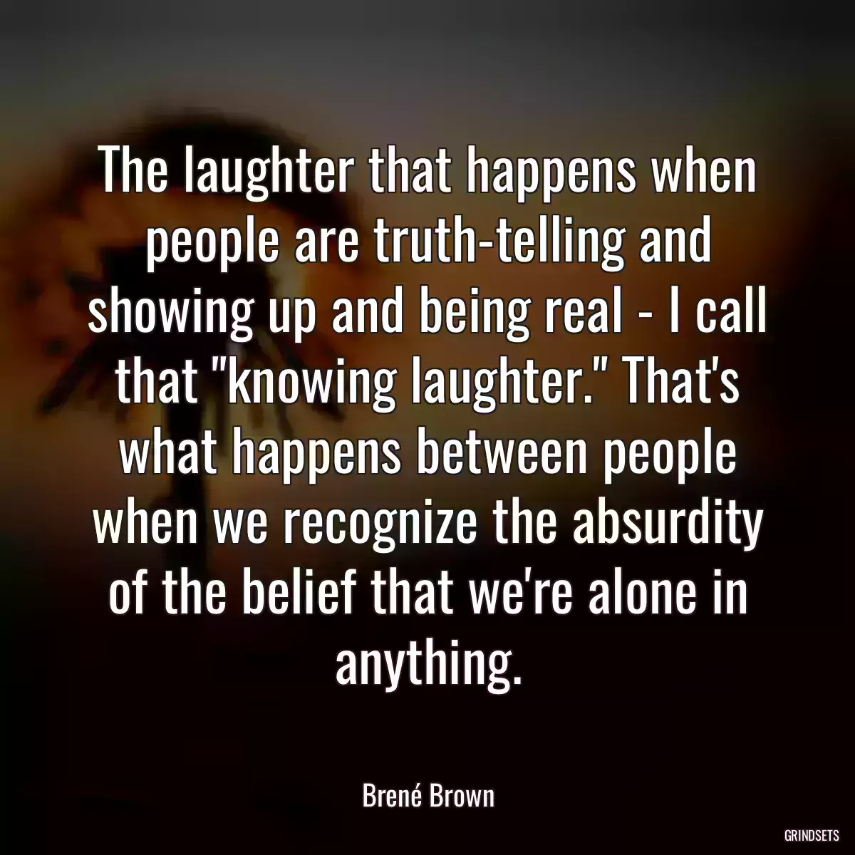 The laughter that happens when people are truth-telling and showing up and being real - I call that \