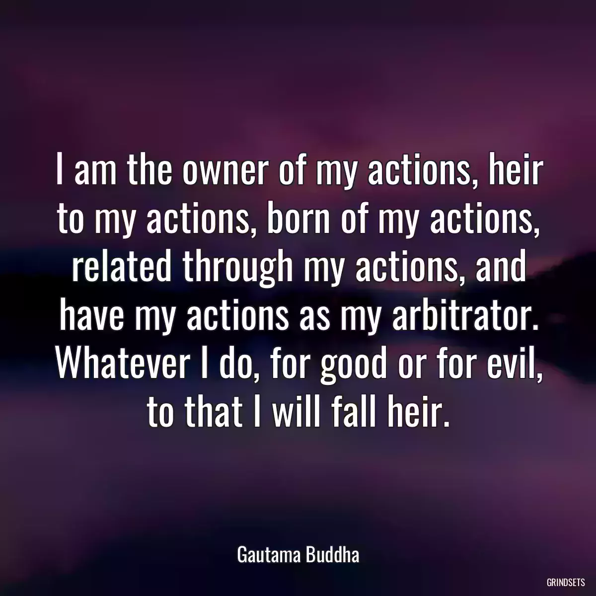 I am the owner of my actions, heir to my actions, born of my actions, related through my actions, and have my actions as my arbitrator. Whatever I do, for good or for evil, to that I will fall heir.