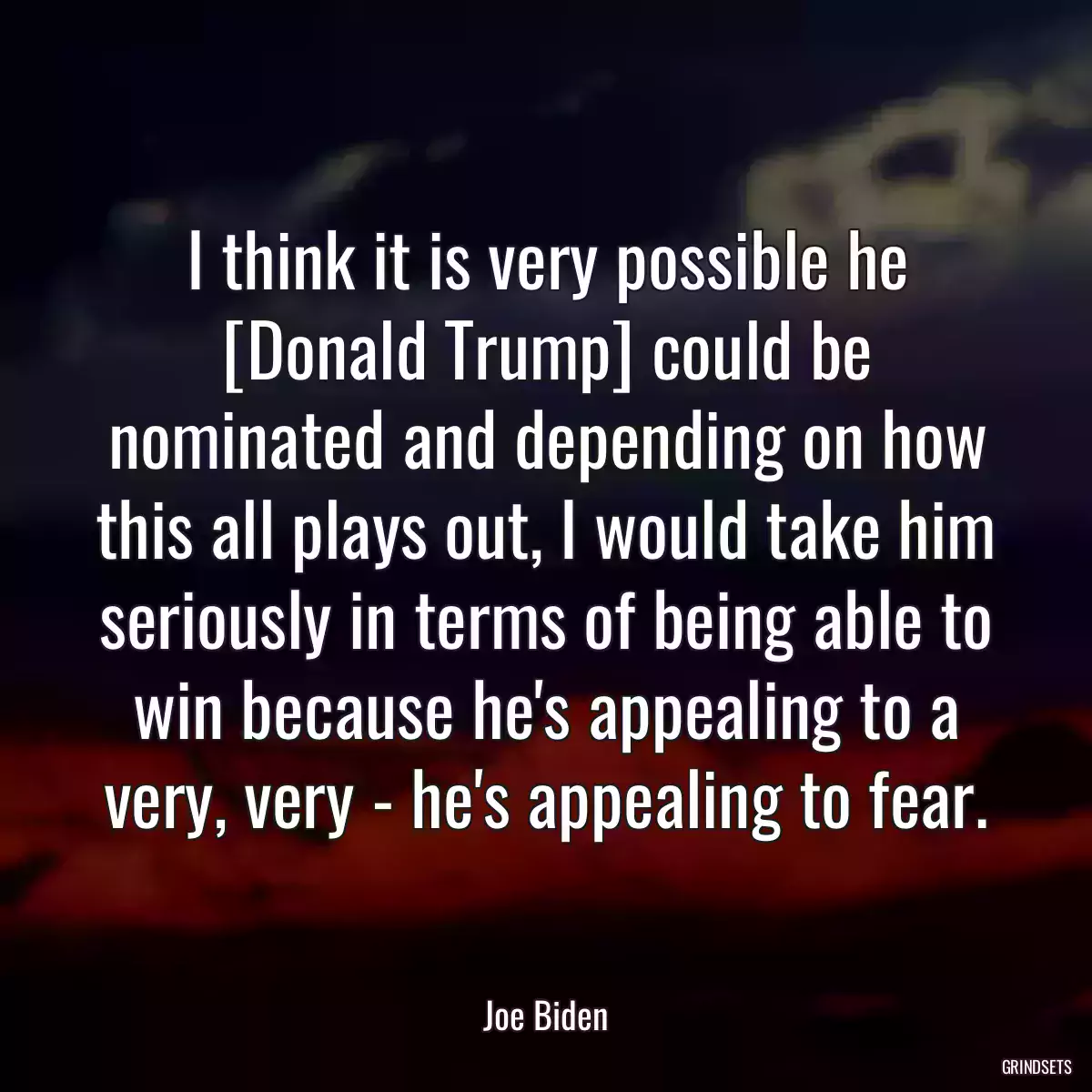 I think it is very possible he [Donald Trump] could be nominated and depending on how this all plays out, I would take him seriously in terms of being able to win because he\'s appealing to a very, very - he\'s appealing to fear.