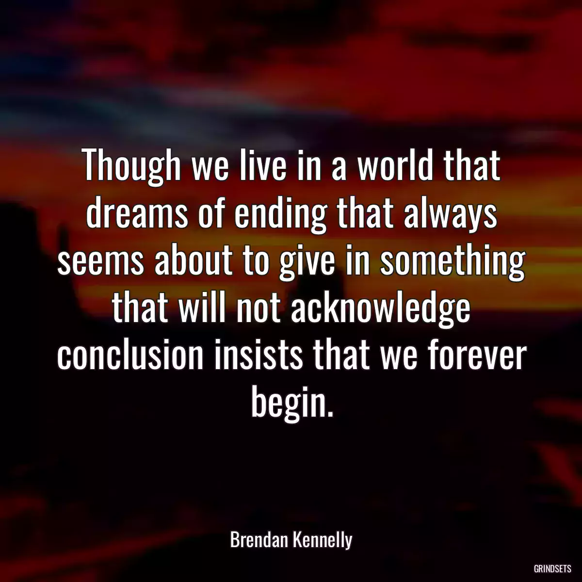 Though we live in a world that dreams of ending that always seems about to give in something that will not acknowledge conclusion insists that we forever begin.