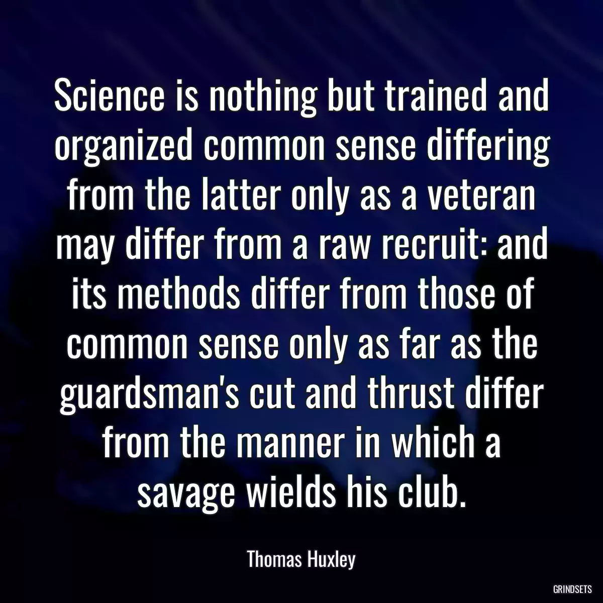 Science is nothing but trained and organized common sense differing from the latter only as a veteran may differ from a raw recruit: and its methods differ from those of common sense only as far as the guardsman\'s cut and thrust differ from the manner in which a savage wields his club.