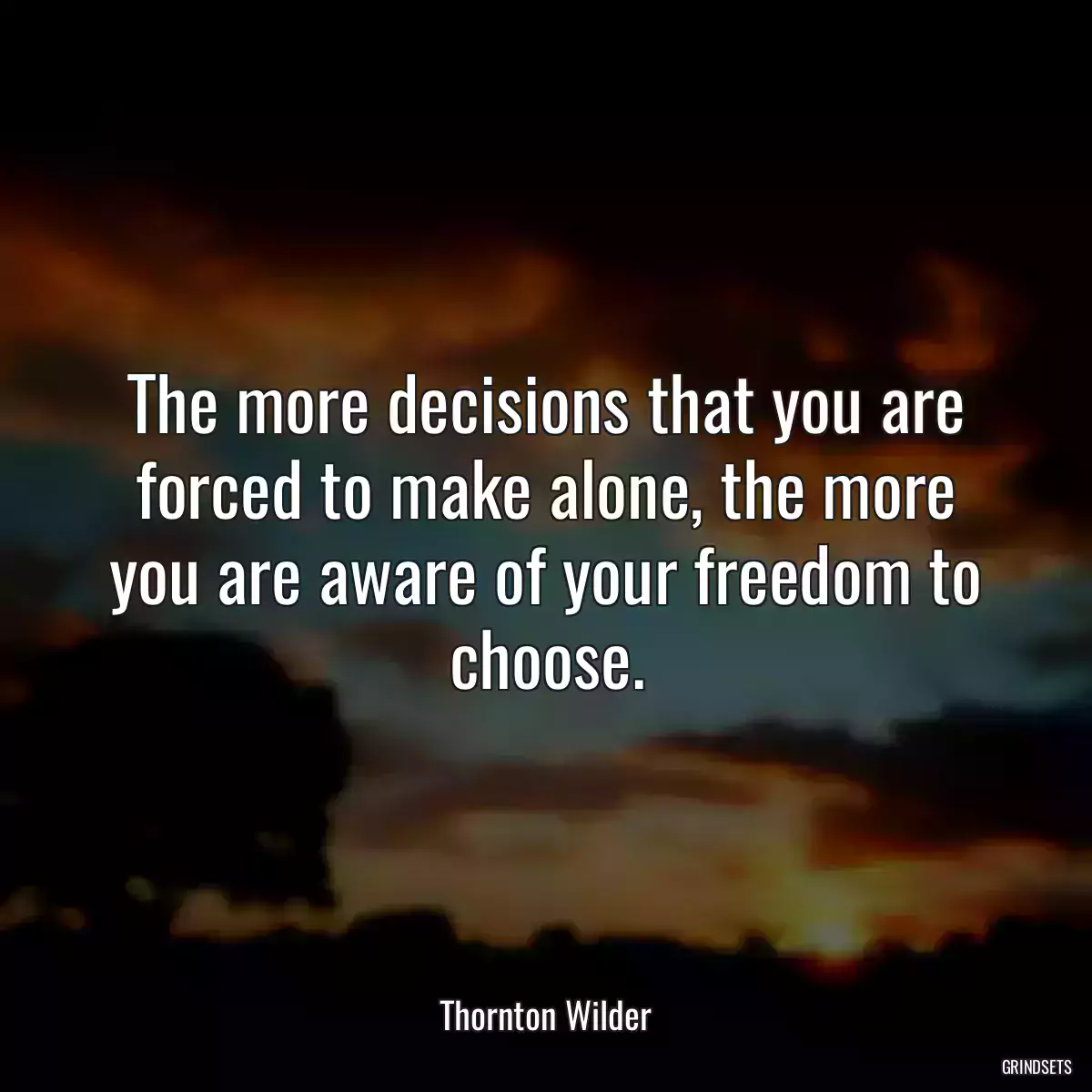 The more decisions that you are forced to make alone, the more you are aware of your freedom to choose.