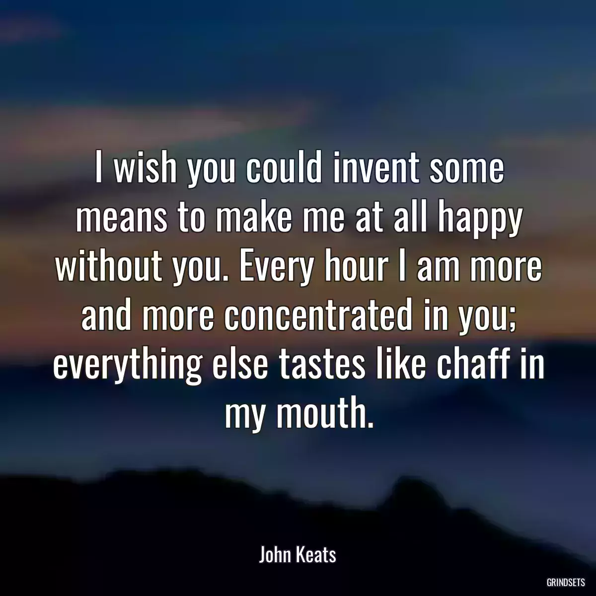 I wish you could invent some means to make me at all happy without you. Every hour I am more and more concentrated in you; everything else tastes like chaff in my mouth.