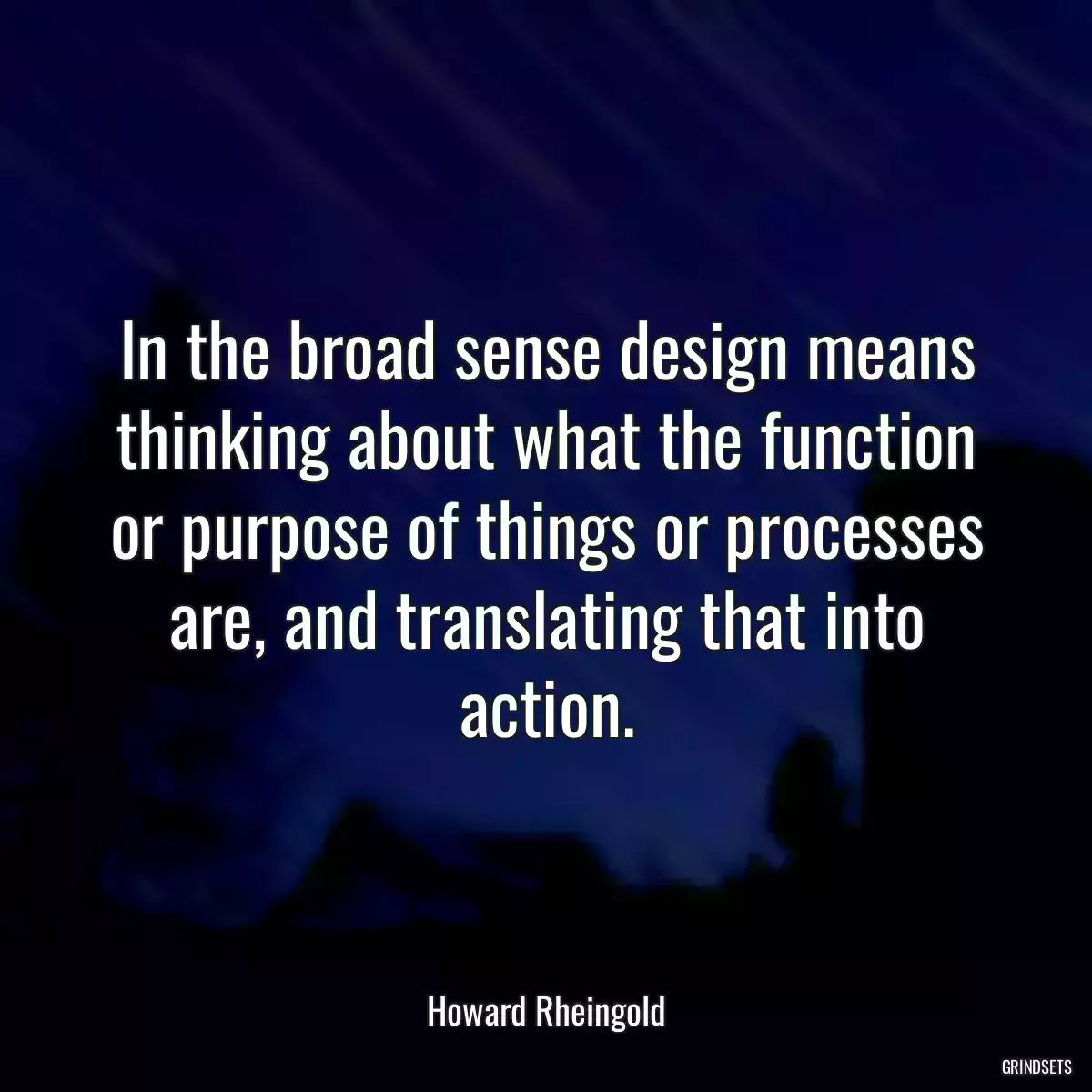 In the broad sense design means thinking about what the function or purpose of things or processes are, and translating that into action.