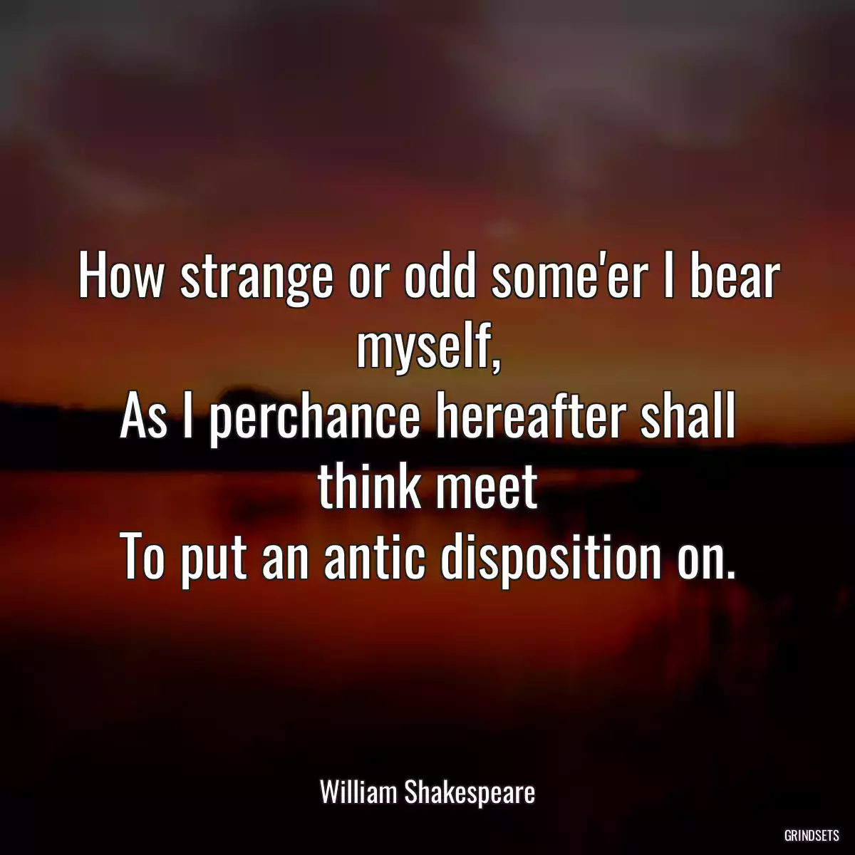 How strange or odd some\'er I bear myself,
As I perchance hereafter shall think meet
To put an antic disposition on.