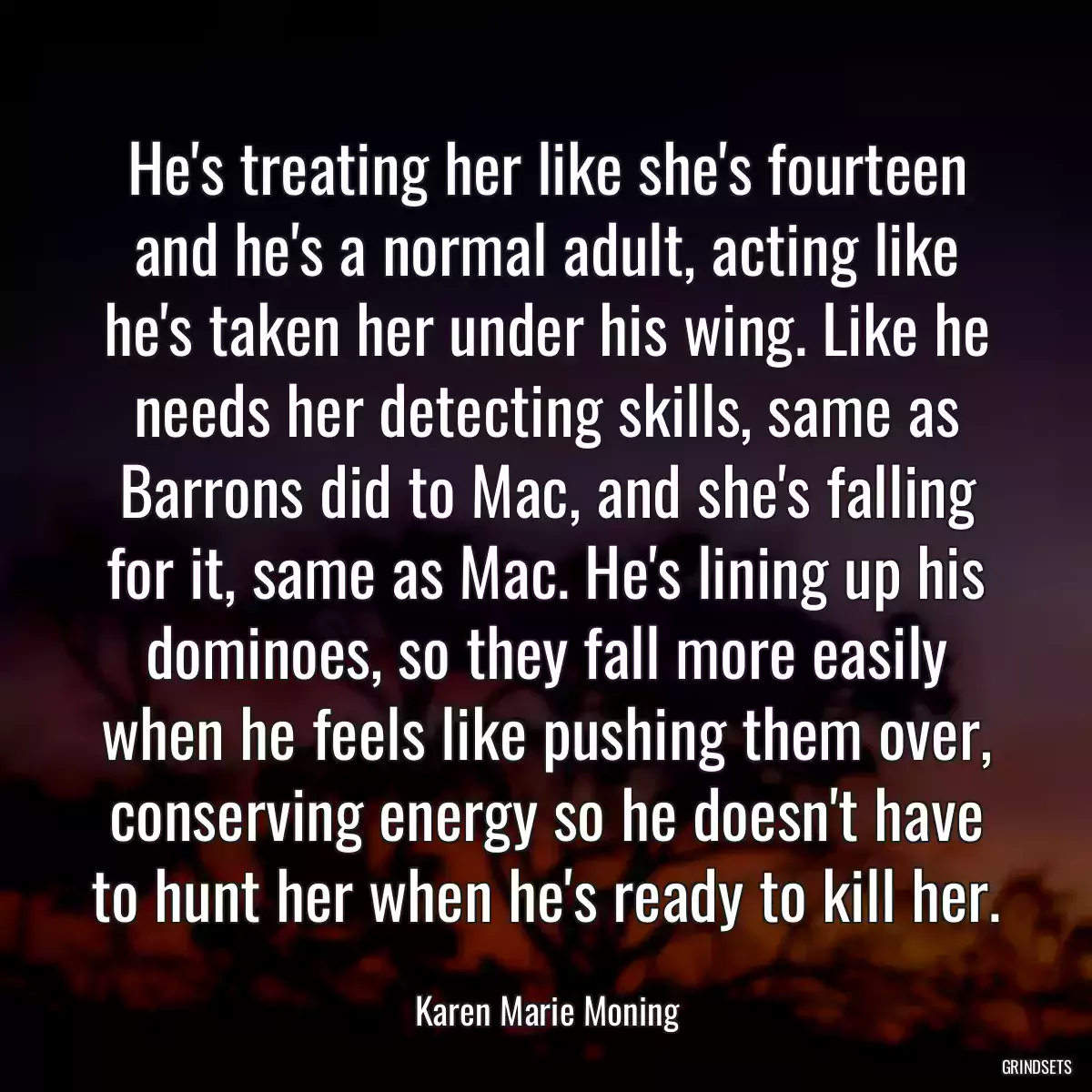 He\'s treating her like she\'s fourteen and he\'s a normal adult, acting like he\'s taken her under his wing. Like he needs her detecting skills, same as Barrons did to Mac, and she\'s falling for it, same as Mac. He\'s lining up his dominoes, so they fall more easily when he feels like pushing them over, conserving energy so he doesn\'t have to hunt her when he\'s ready to kill her.