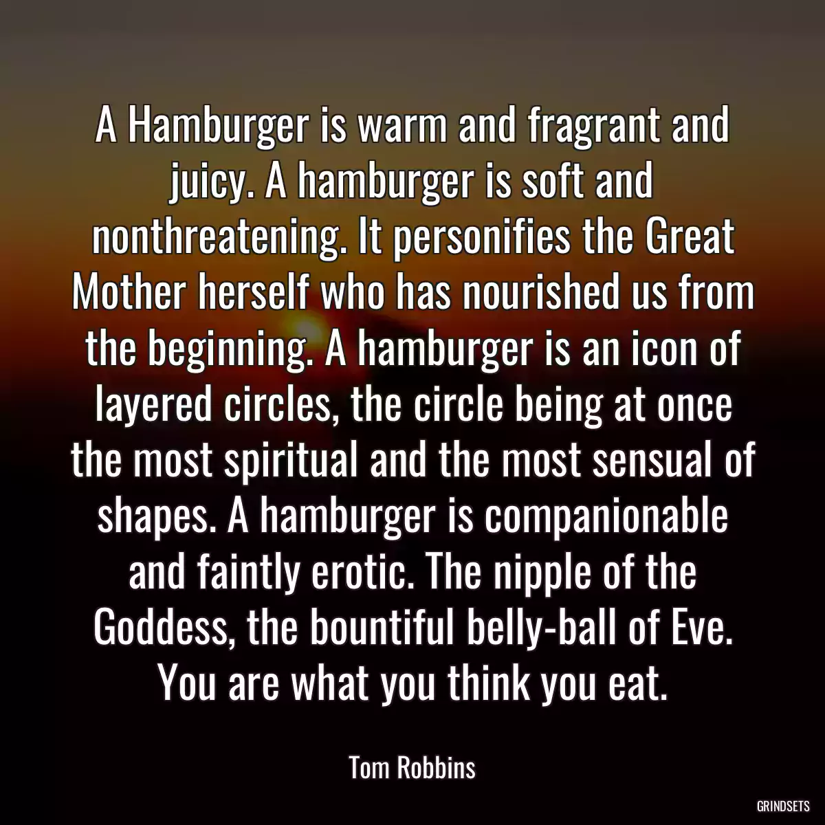 A Hamburger is warm and fragrant and juicy. A hamburger is soft and nonthreatening. It personifies the Great Mother herself who has nourished us from the beginning. A hamburger is an icon of layered circles, the circle being at once the most spiritual and the most sensual of shapes. A hamburger is companionable and faintly erotic. The nipple of the Goddess, the bountiful belly-ball of Eve. You are what you think you eat.