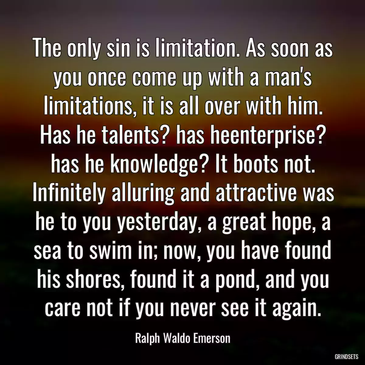 The only sin is limitation. As soon as you once come up with a man\'s limitations, it is all over with him. Has he talents? has heenterprise? has he knowledge? It boots not. Infinitely alluring and attractive was he to you yesterday, a great hope, a sea to swim in; now, you have found his shores, found it a pond, and you care not if you never see it again.