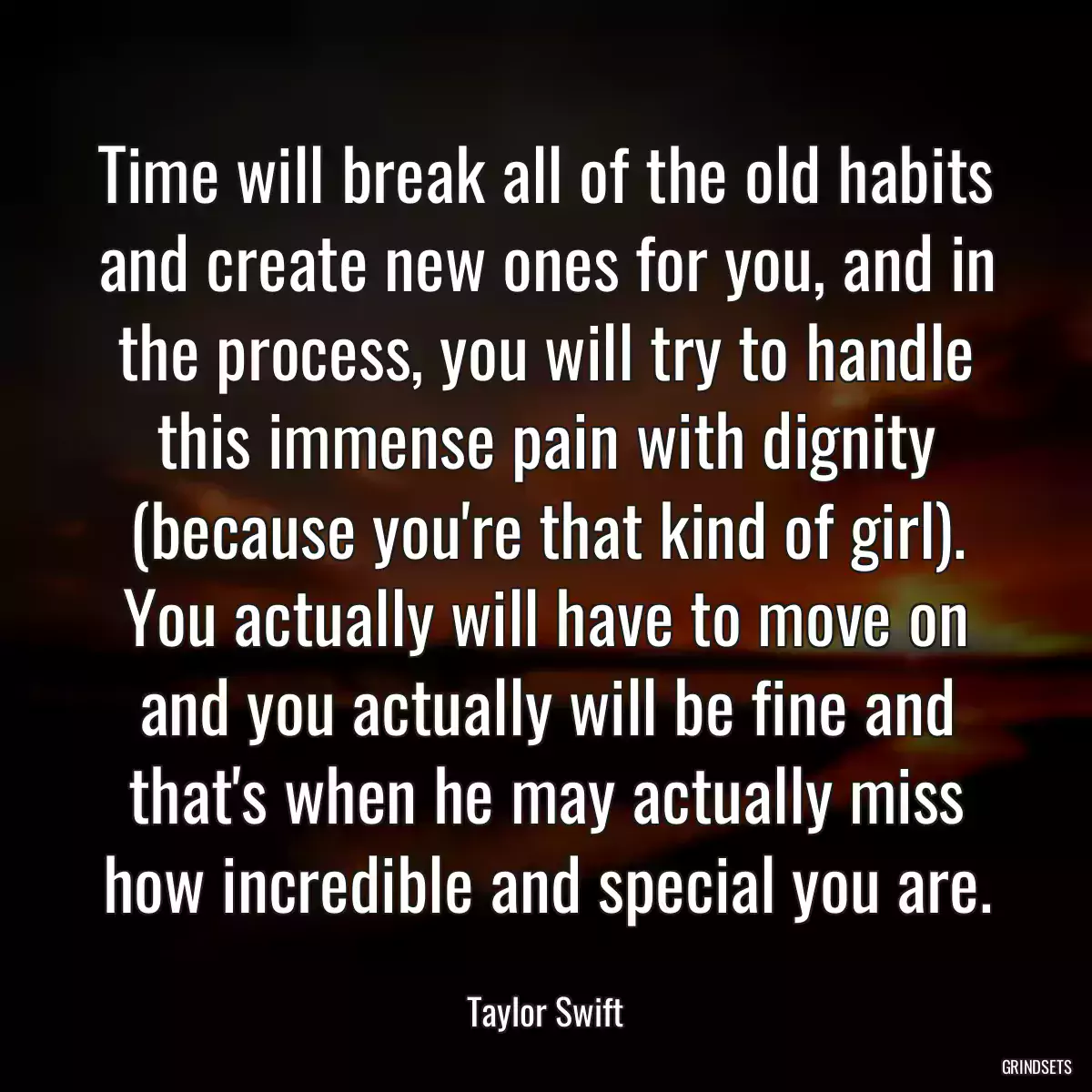 Time will break all of the old habits and create new ones for you, and in the process, you will try to handle this immense pain with dignity (because you\'re that kind of girl). You actually will have to move on and you actually will be fine and that\'s when he may actually miss how incredible and special you are.