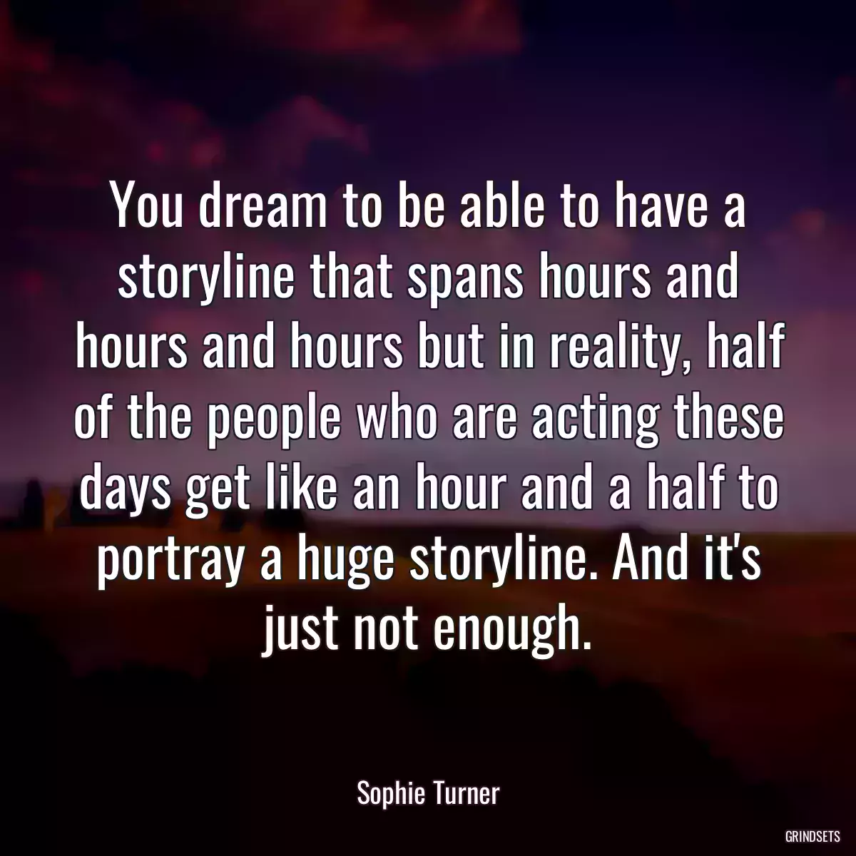 You dream to be able to have a storyline that spans hours and hours and hours but in reality, half of the people who are acting these days get like an hour and a half to portray a huge storyline. And it\'s just not enough.