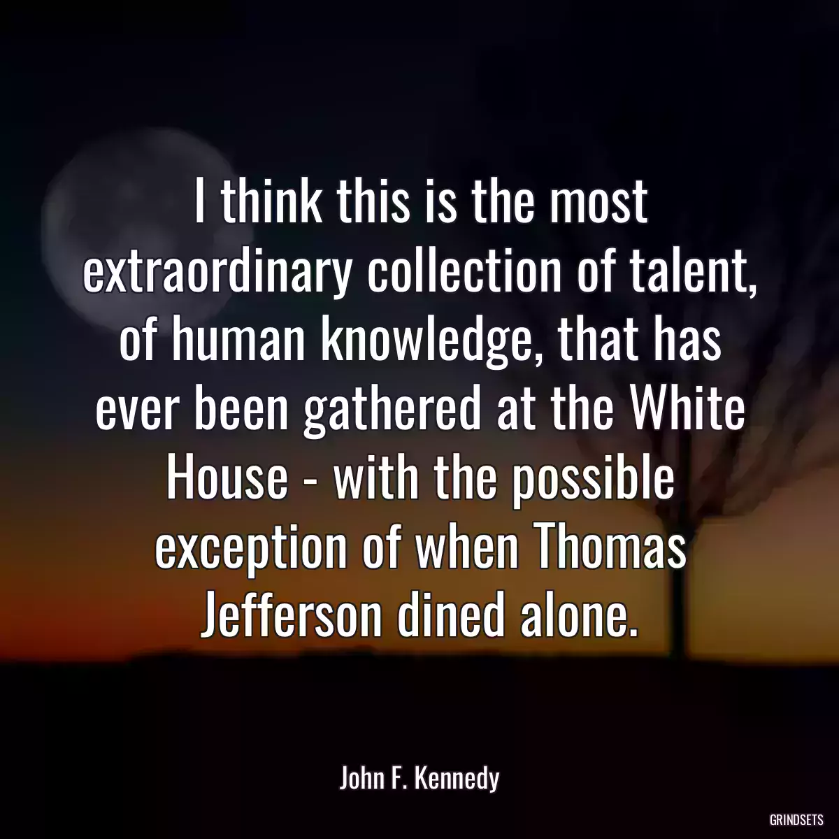 I think this is the most extraordinary collection of talent, of human knowledge, that has ever been gathered at the White House - with the possible exception of when Thomas Jefferson dined alone.