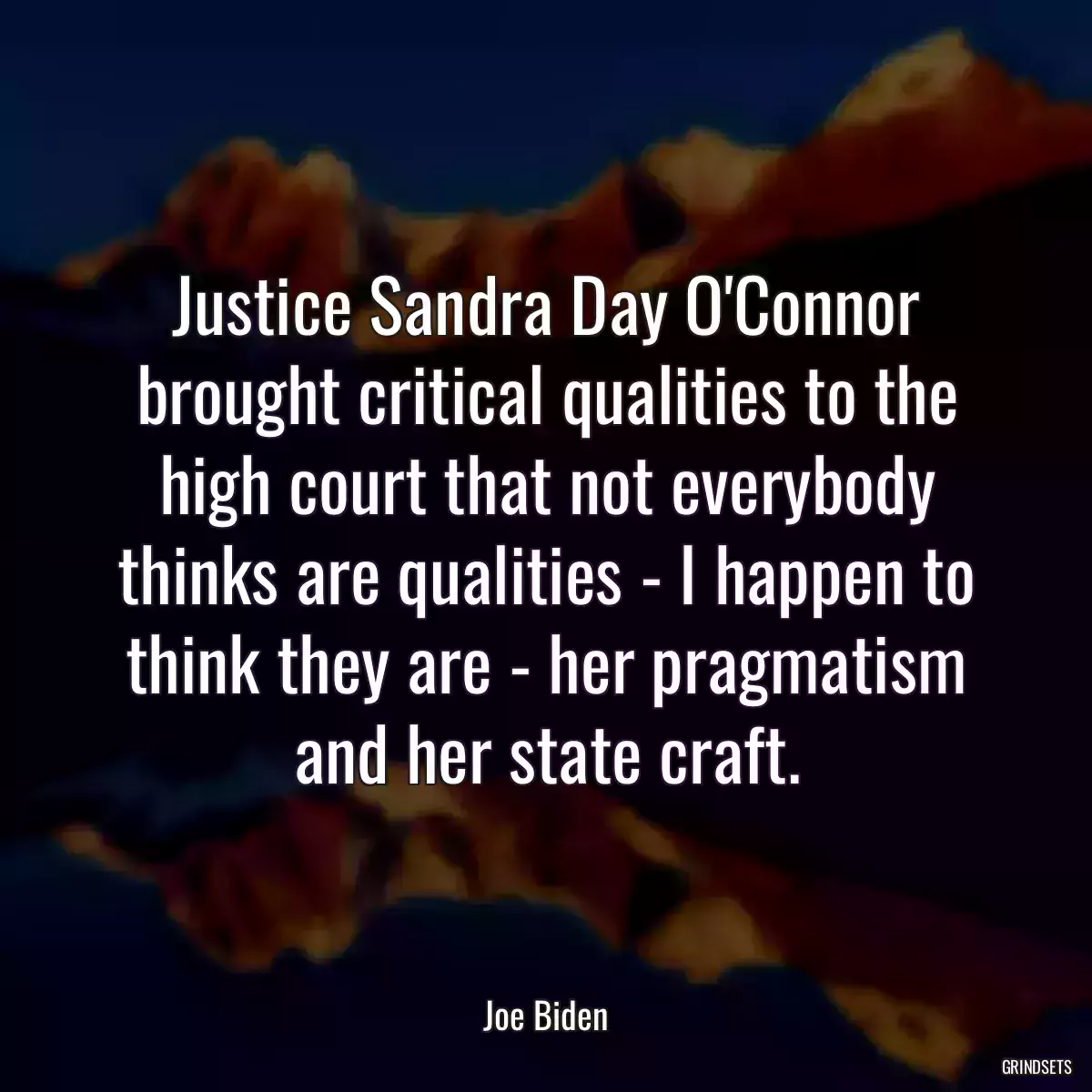 Justice Sandra Day O\'Connor brought critical qualities to the high court that not everybody thinks are qualities - I happen to think they are - her pragmatism and her state craft.