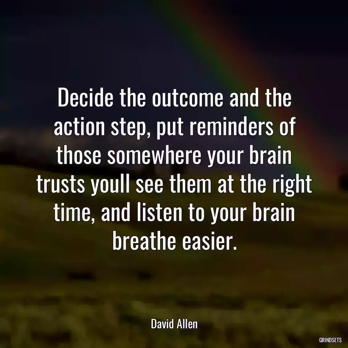 Decide the outcome and the action step, put reminders of those somewhere your brain trusts youll see them at the right time, and listen to your brain breathe easier.