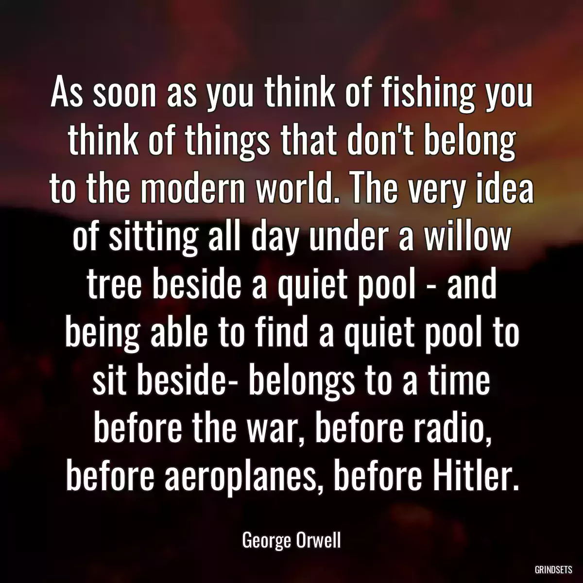As soon as you think of fishing you think of things that don\'t belong to the modern world. The very idea of sitting all day under a willow tree beside a quiet pool - and being able to find a quiet pool to sit beside- belongs to a time before the war, before radio, before aeroplanes, before Hitler.