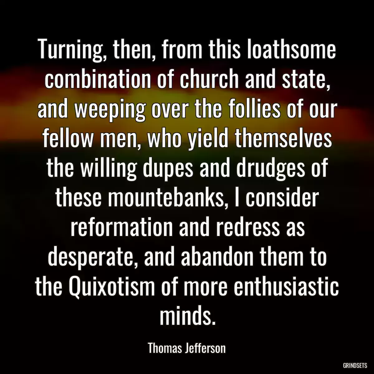 Turning, then, from this loathsome combination of church and state, and weeping over the follies of our fellow men, who yield themselves the willing dupes and drudges of these mountebanks, I consider reformation and redress as desperate, and abandon them to the Quixotism of more enthusiastic minds.