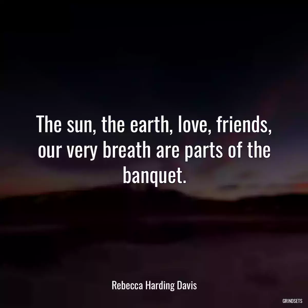 The sun, the earth, love, friends, our very breath are parts of the banquet.