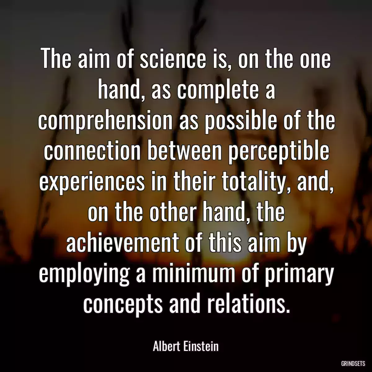 The aim of science is, on the one hand, as complete a comprehension as possible of the connection between perceptible experiences in their totality, and, on the other hand, the achievement of this aim by employing a minimum of primary concepts and relations.