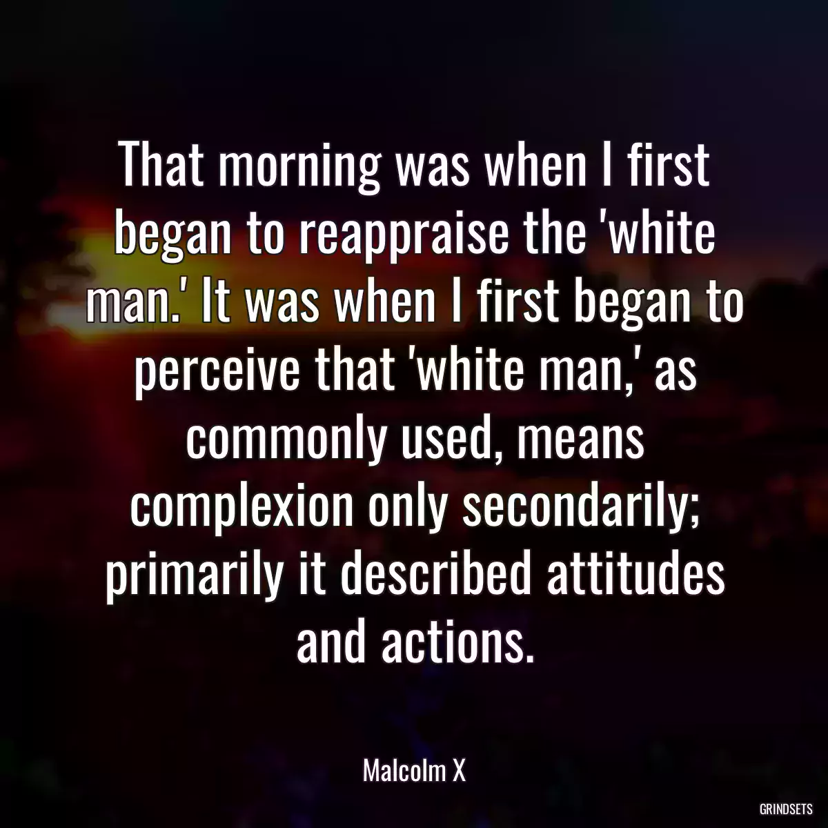 That morning was when I first began to reappraise the \'white man.\' It was when I first began to perceive that \'white man,\' as commonly used, means complexion only secondarily; primarily it described attitudes and actions.