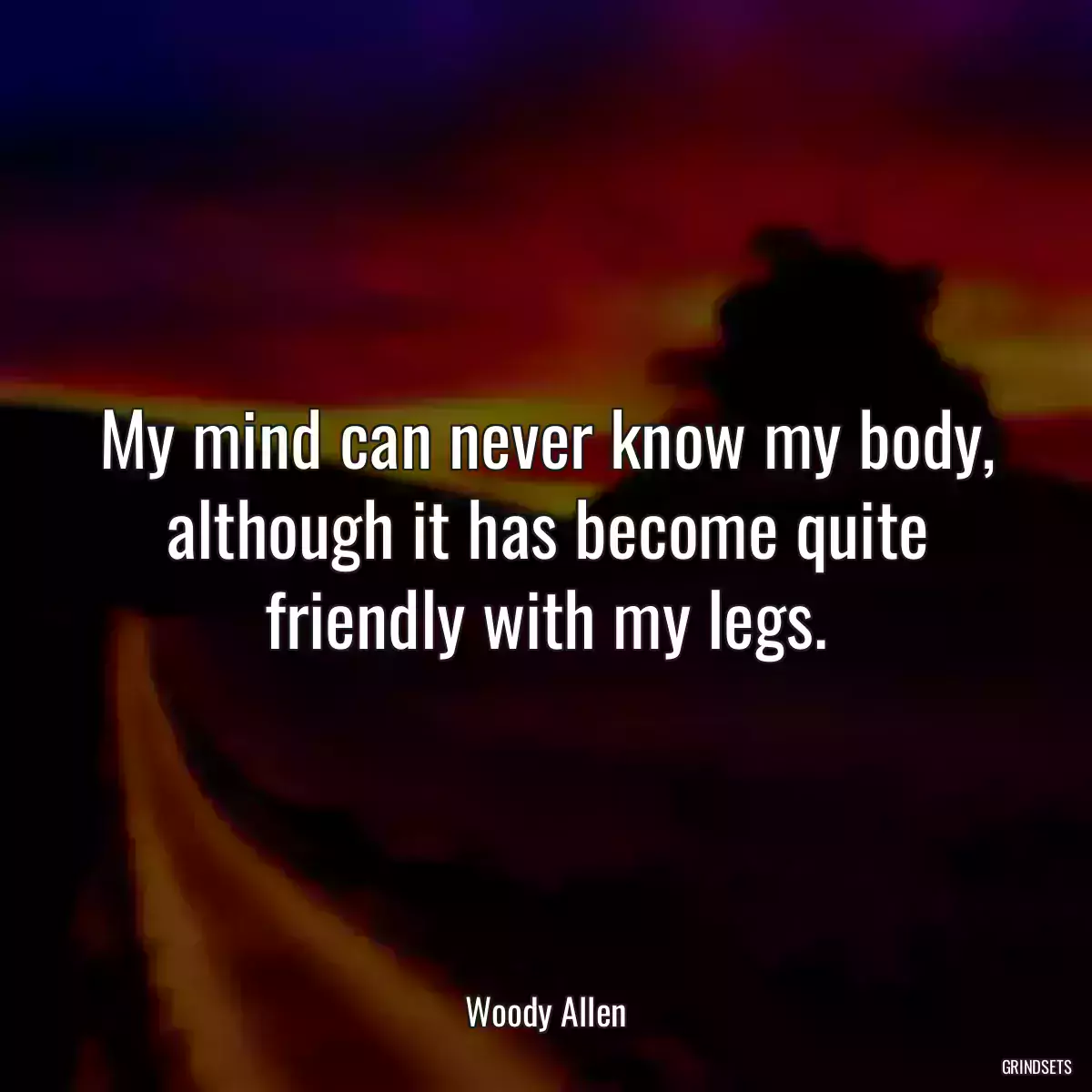 My mind can never know my body, although it has become quite friendly with my legs.