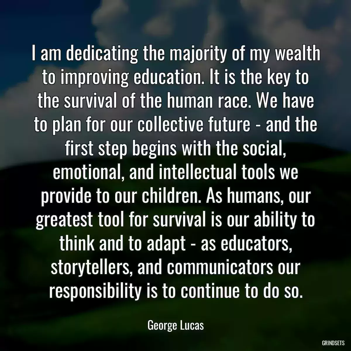 I am dedicating the majority of my wealth to improving education. It is the key to the survival of the human race. We have to plan for our collective future - and the first step begins with the social, emotional, and intellectual tools we provide to our children. As humans, our greatest tool for survival is our ability to think and to adapt - as educators, storytellers, and communicators our responsibility is to continue to do so.