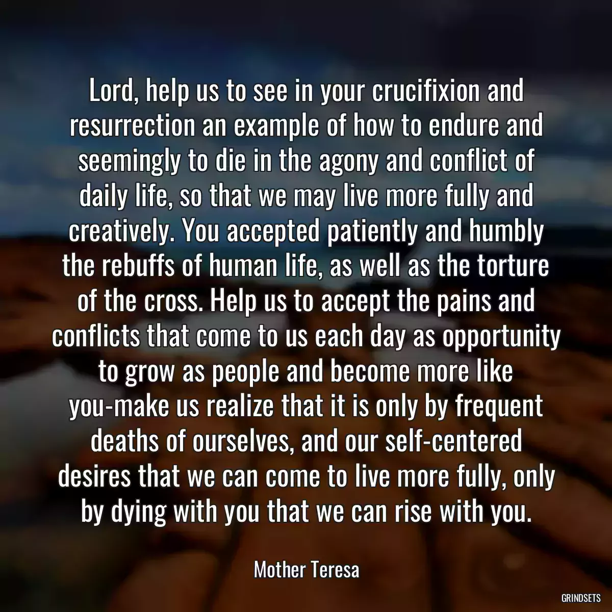 Lord, help us to see in your crucifixion and resurrection an example of how to endure and seemingly to die in the agony and conflict of daily life, so that we may live more fully and creatively. You accepted patiently and humbly the rebuffs of human life, as well as the torture of the cross. Help us to accept the pains and conflicts that come to us each day as opportunity to grow as people and become more like you-make us realize that it is only by frequent deaths of ourselves, and our self-centered desires that we can come to live more fully, only by dying with you that we can rise with you.