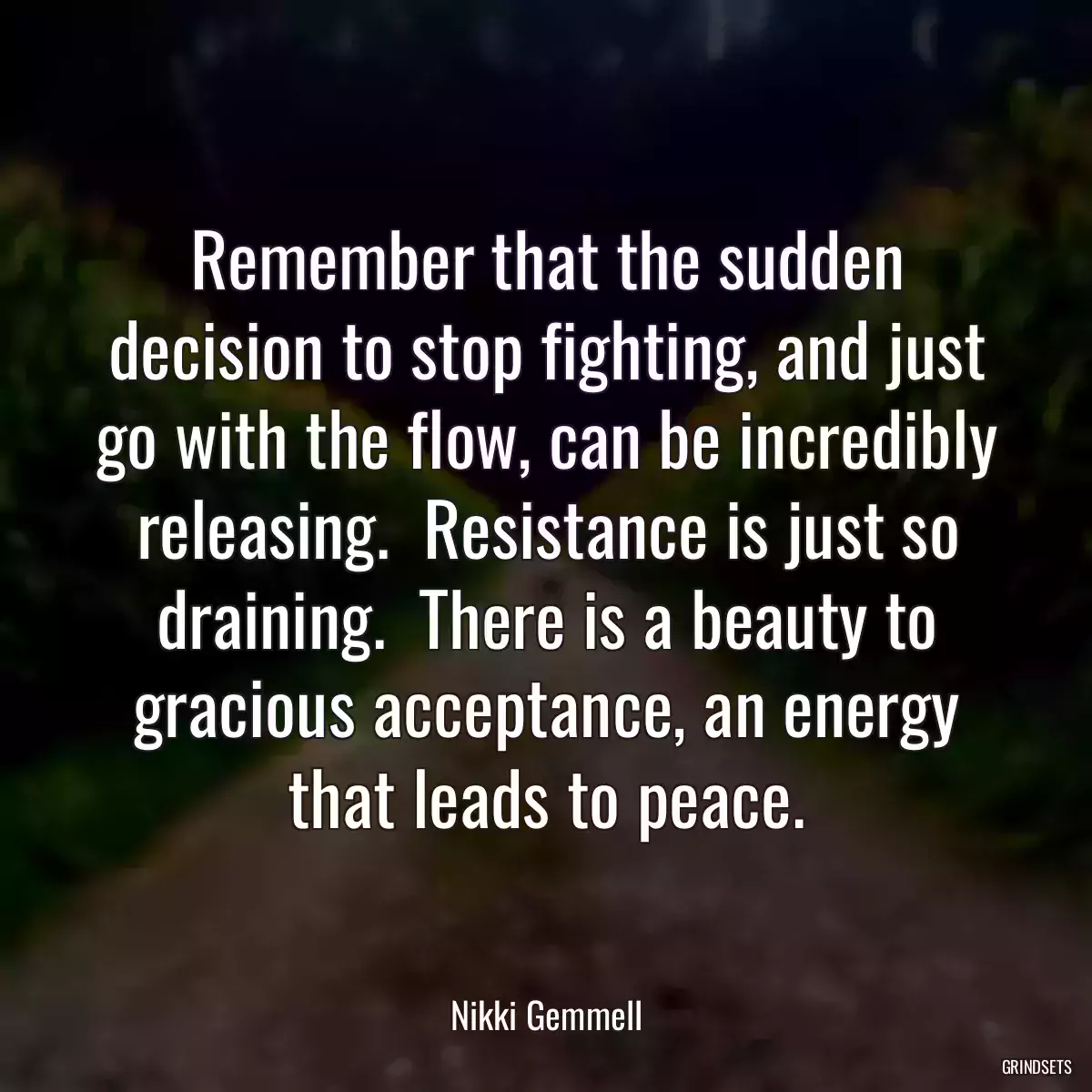 Remember that the sudden decision to stop fighting, and just go with the flow, can be incredibly releasing.  Resistance is just so draining.  There is a beauty to gracious acceptance, an energy that leads to peace.