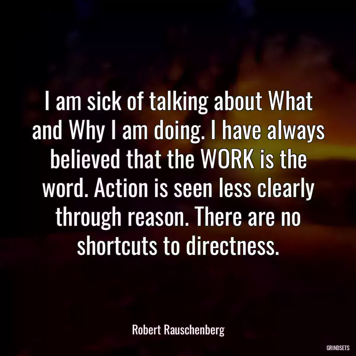 I am sick of talking about What and Why I am doing. I have always believed that the WORK is the word. Action is seen less clearly through reason. There are no shortcuts to directness.