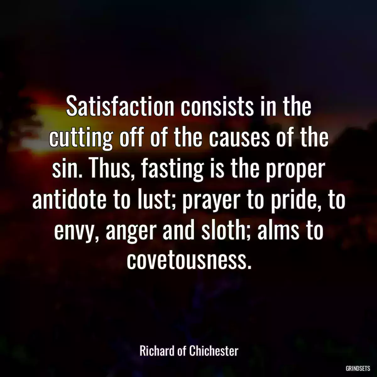 Satisfaction consists in the cutting off of the causes of the sin. Thus, fasting is the proper antidote to lust; prayer to pride, to envy, anger and sloth; alms to covetousness.