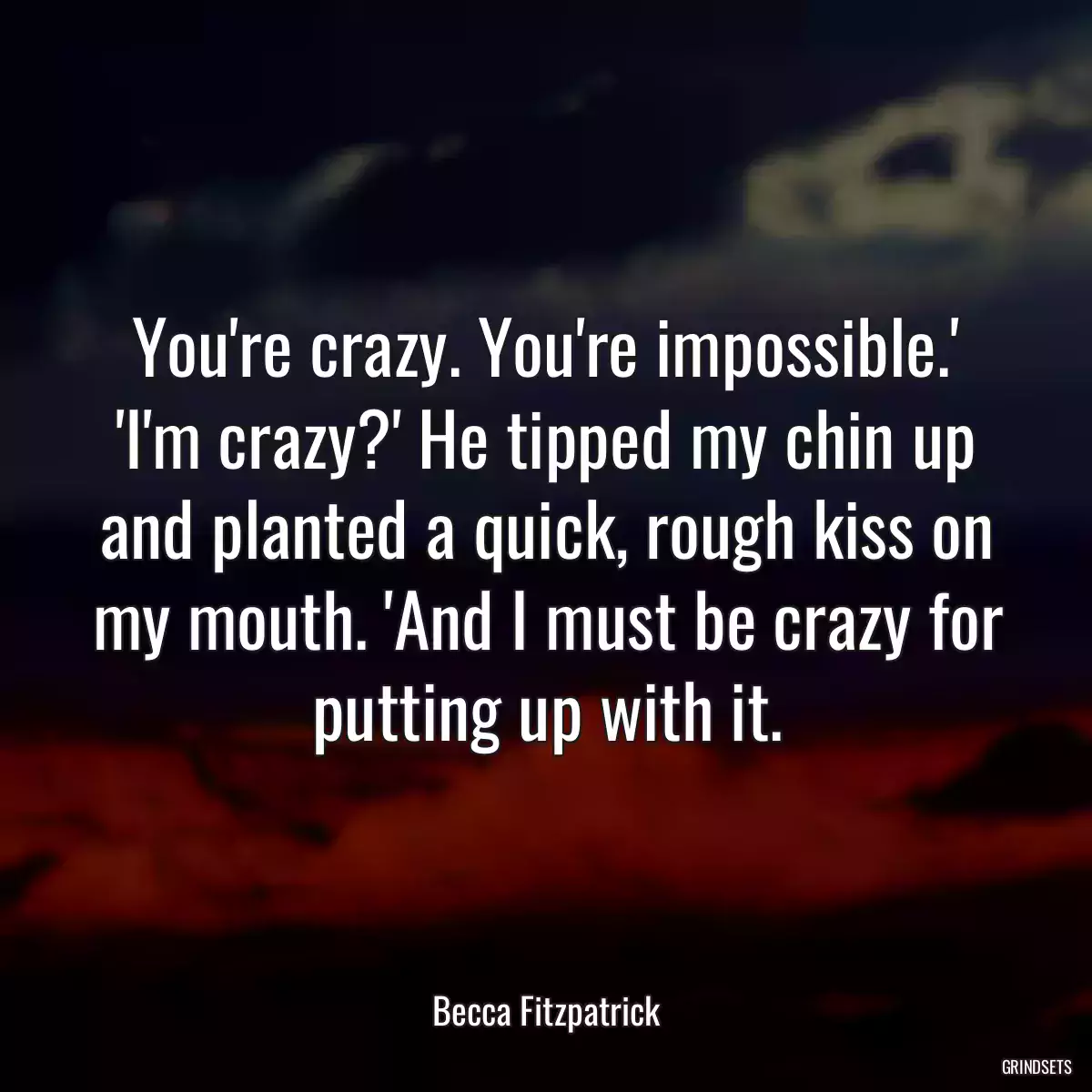 You\'re crazy. You\'re impossible.\' \'I\'m crazy?\' He tipped my chin up and planted a quick, rough kiss on my mouth. \'And I must be crazy for putting up with it.