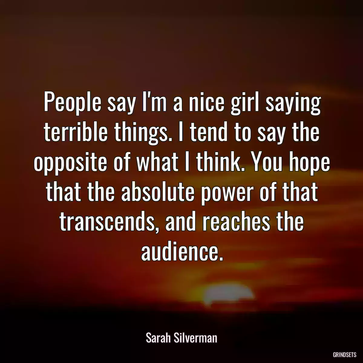 People say I\'m a nice girl saying terrible things. I tend to say the opposite of what I think. You hope that the absolute power of that transcends, and reaches the audience.