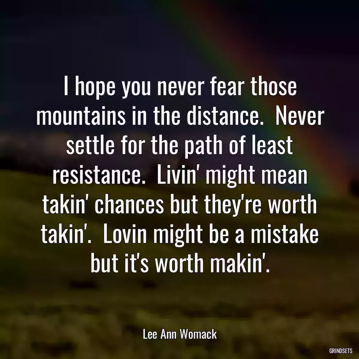 I hope you never fear those mountains in the distance.  Never settle for the path of least resistance.  Livin\' might mean takin\' chances but they\'re worth takin\'.  Lovin might be a mistake but it\'s worth makin\'.