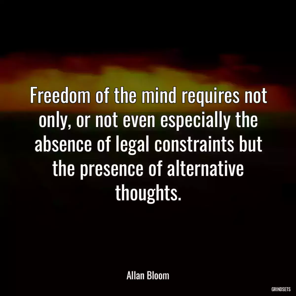 Freedom of the mind requires not only, or not even especially the absence of legal constraints but the presence of alternative thoughts.