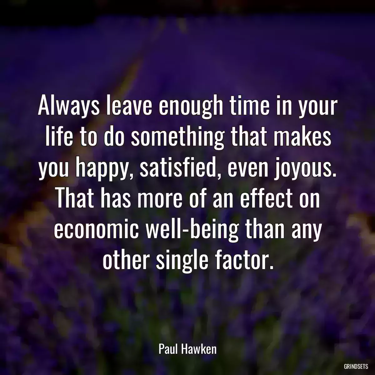 Always leave enough time in your life to do something that makes you happy, satisfied, even joyous. That has more of an effect on economic well-being than any other single factor.