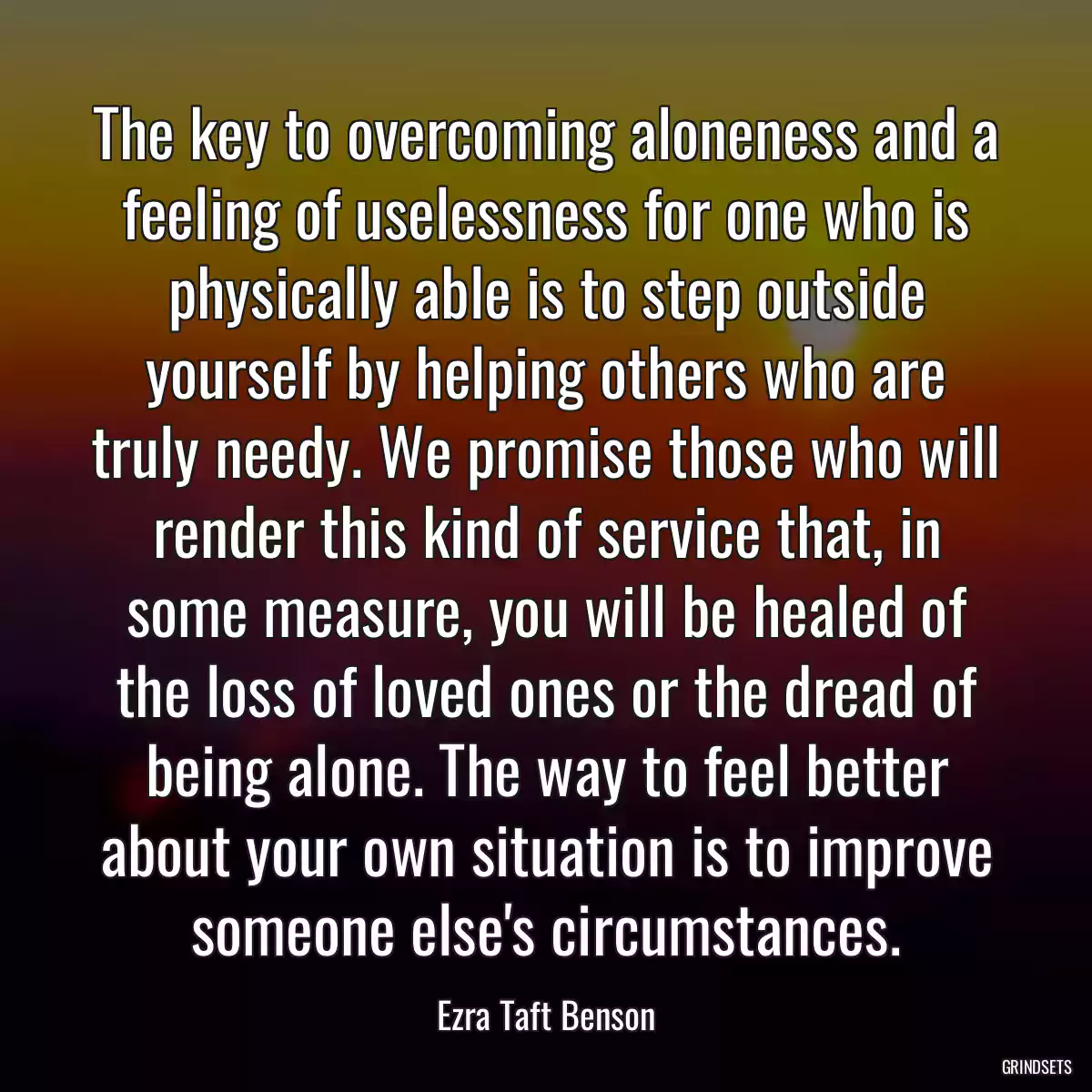 The key to overcoming aloneness and a feeling of uselessness for one who is physically able is to step outside yourself by helping others who are truly needy. We promise those who will render this kind of service that, in some measure, you will be healed of the loss of loved ones or the dread of being alone. The way to feel better about your own situation is to improve someone else\'s circumstances.