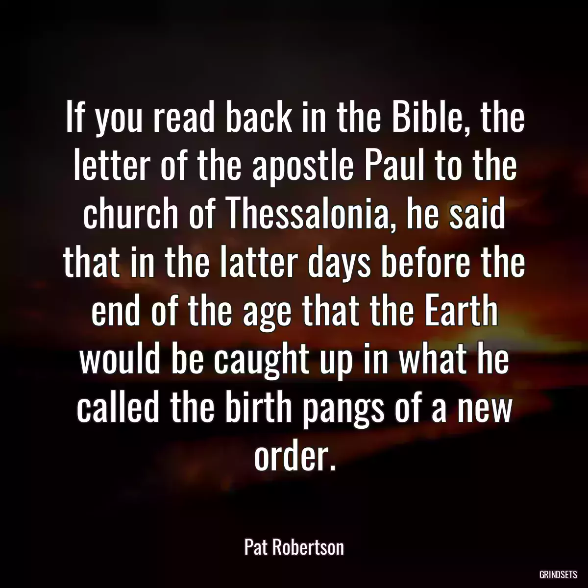 If you read back in the Bible, the letter of the apostle Paul to the church of Thessalonia, he said that in the latter days before the end of the age that the Earth would be caught up in what he called the birth pangs of a new order.