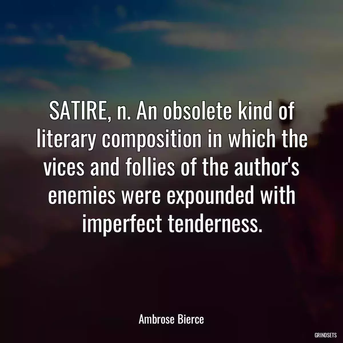 SATIRE, n. An obsolete kind of literary composition in which the vices and follies of the author\'s enemies were expounded with imperfect tenderness.