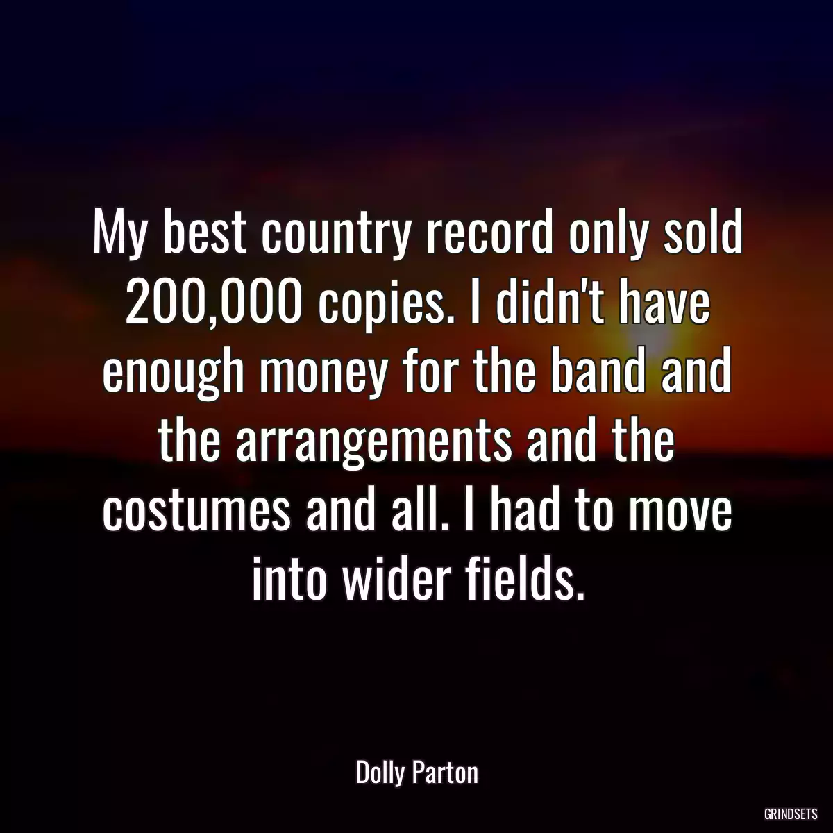 My best country record only sold 200,000 copies. I didn\'t have enough money for the band and the arrangements and the costumes and all. I had to move into wider fields.