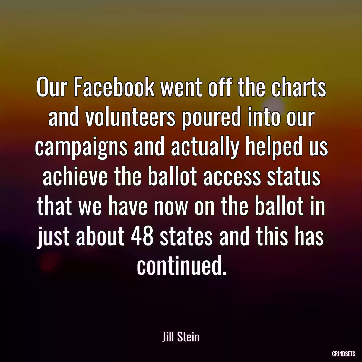 Our Facebook went off the charts and volunteers poured into our campaigns and actually helped us achieve the ballot access status that we have now on the ballot in just about 48 states and this has continued.