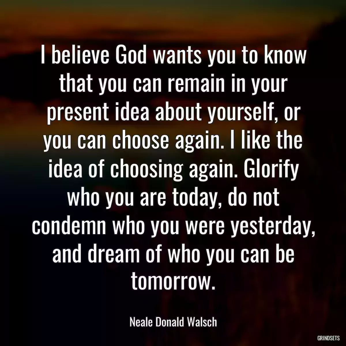 I believe God wants you to know that you can remain in your present idea about yourself, or you can choose again. I like the idea of choosing again. Glorify who you are today, do not condemn who you were yesterday, and dream of who you can be tomorrow.