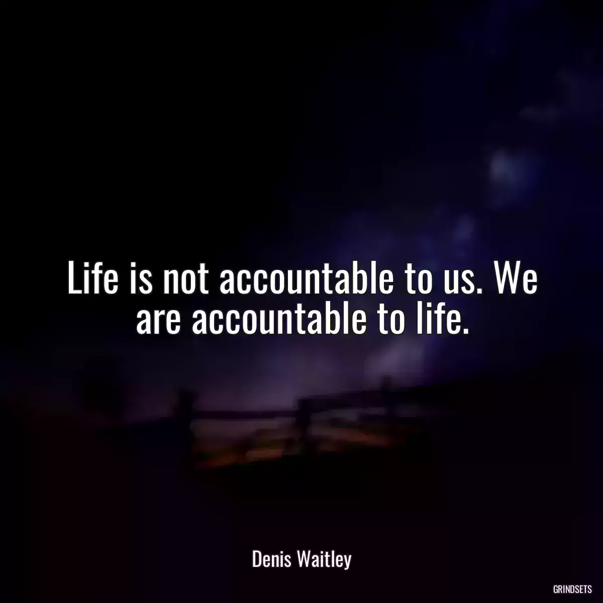 Life is not accountable to us. We are accountable to life.