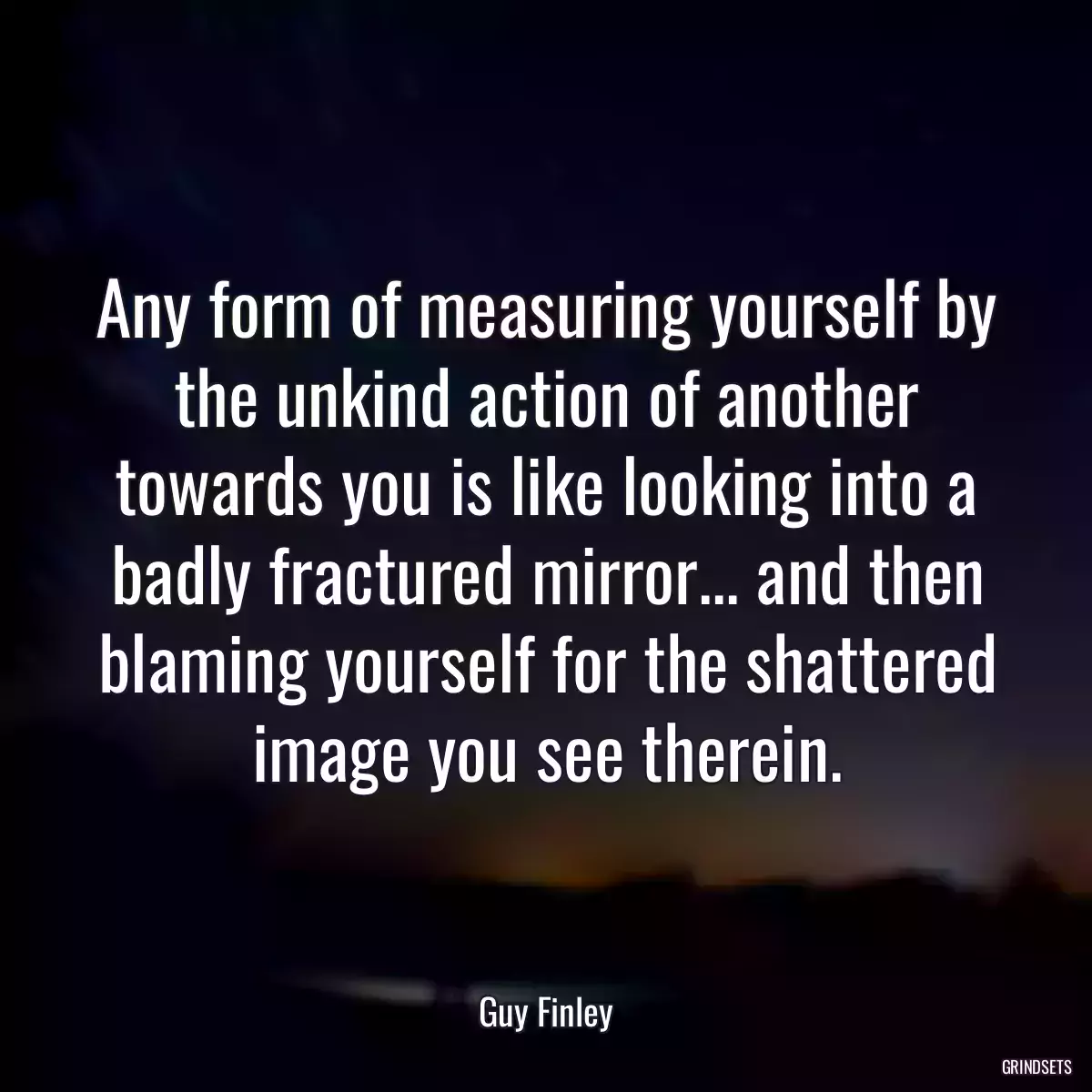 Any form of measuring yourself by the unkind action of another towards you is like looking into a badly fractured mirror... and then blaming yourself for the shattered image you see therein.