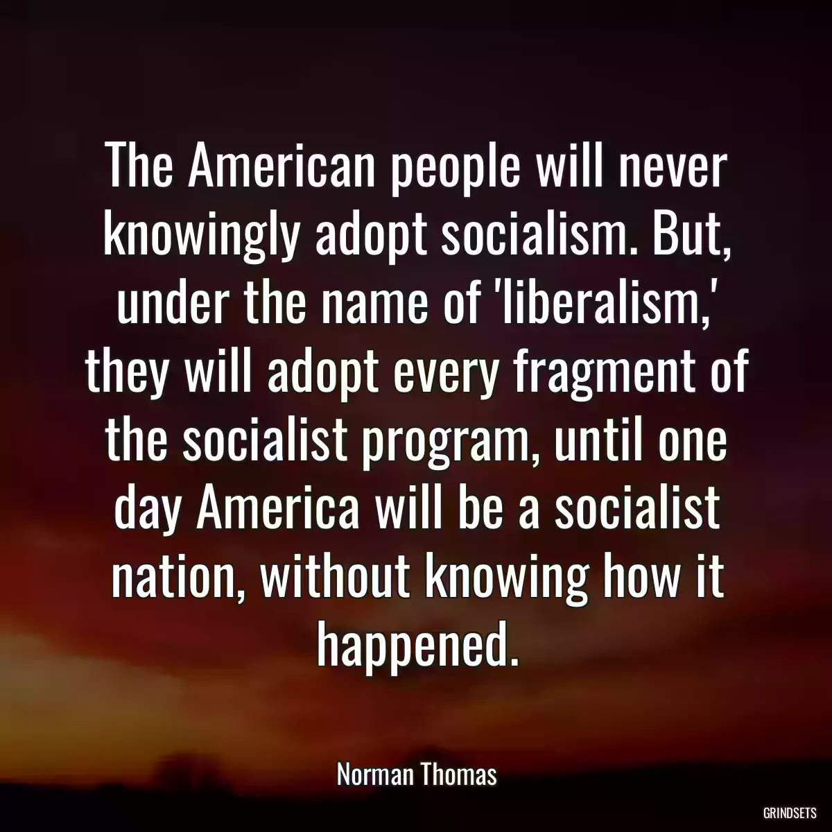 The American people will never knowingly adopt socialism. But, under the name of \'liberalism,\' they will adopt every fragment of the socialist program, until one day America will be a socialist nation, without knowing how it happened.