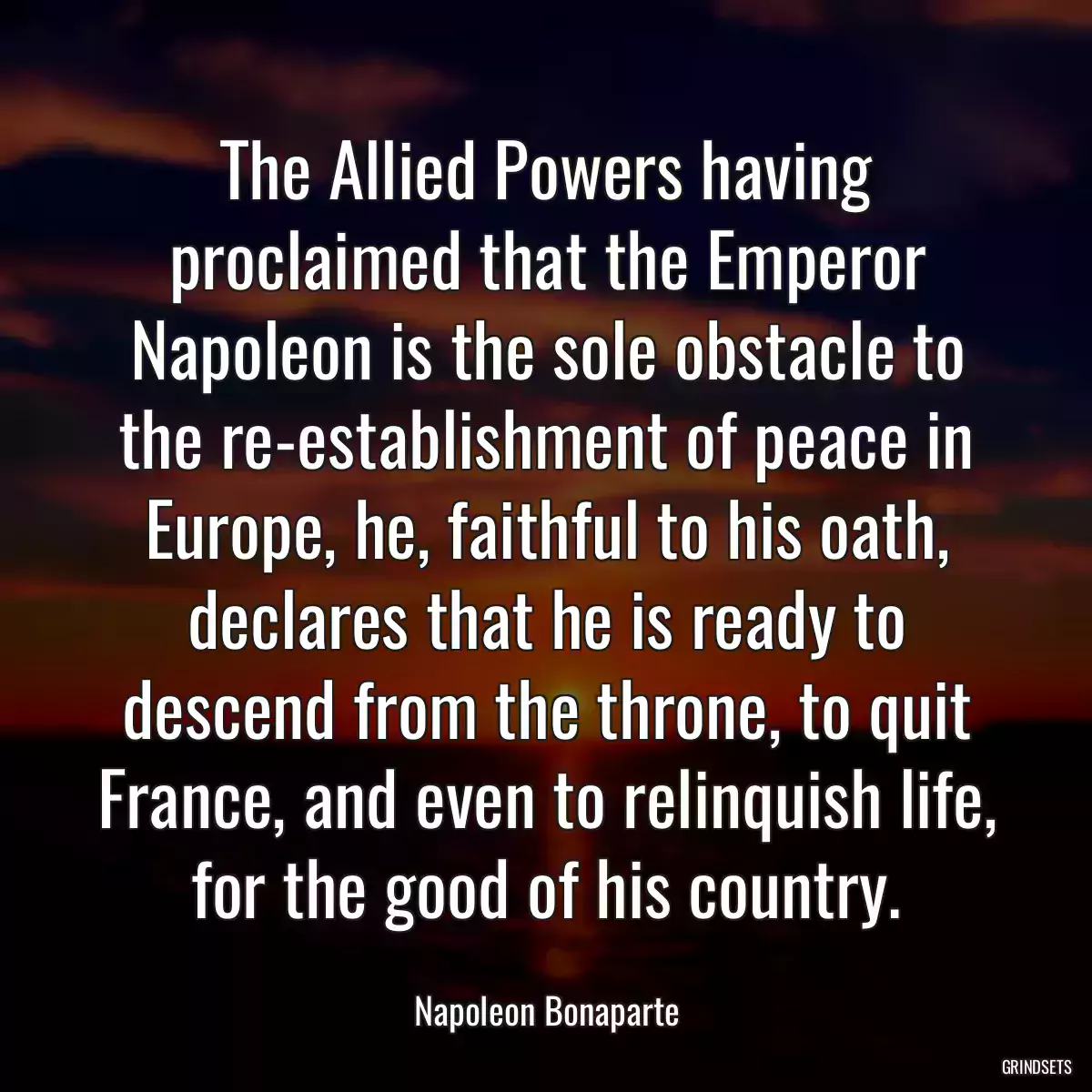 The Allied Powers having proclaimed that the Emperor Napoleon is the sole obstacle to the re-establishment of peace in Europe, he, faithful to his oath, declares that he is ready to descend from the throne, to quit France, and even to relinquish life, for the good of his country.