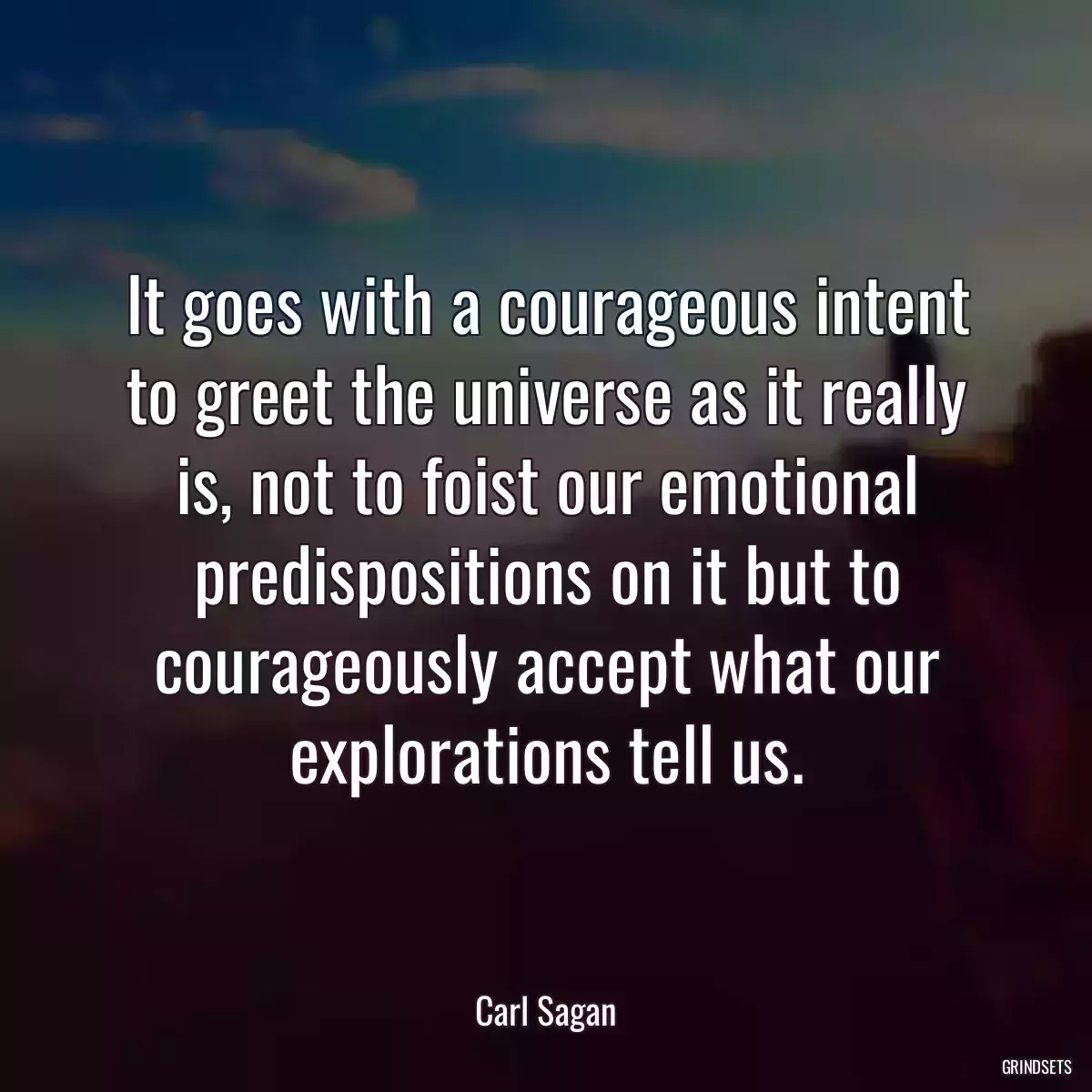 It goes with a courageous intent to greet the universe as it really is, not to foist our emotional predispositions on it but to courageously accept what our explorations tell us.