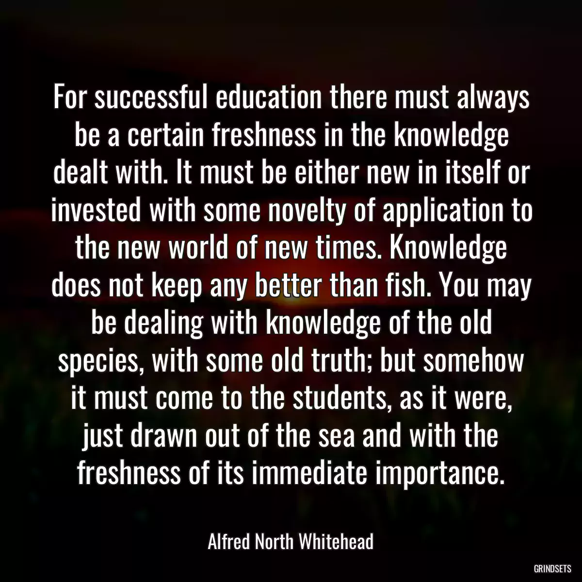 For successful education there must always be a certain freshness in the knowledge dealt with. It must be either new in itself or invested with some novelty of application to the new world of new times. Knowledge does not keep any better than fish. You may be dealing with knowledge of the old species, with some old truth; but somehow it must come to the students, as it were, just drawn out of the sea and with the freshness of its immediate importance.